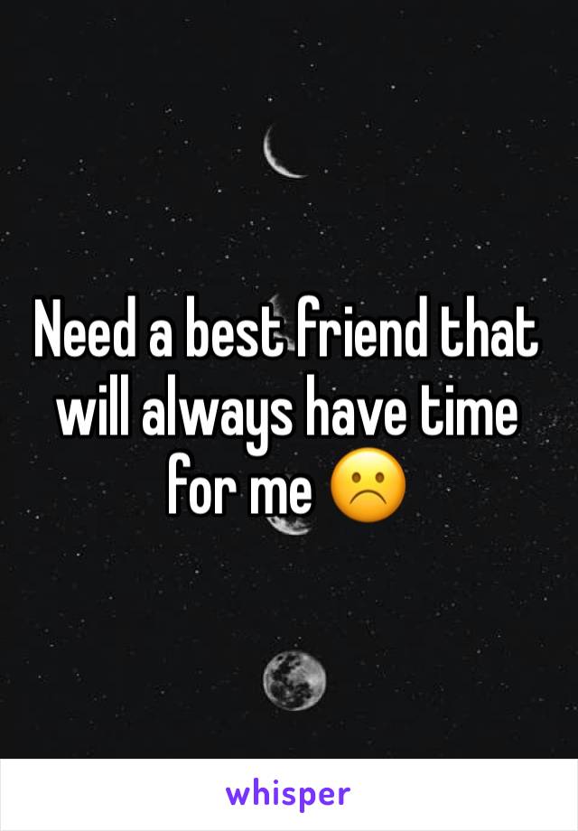 Need a best friend that will always have time for me ☹️