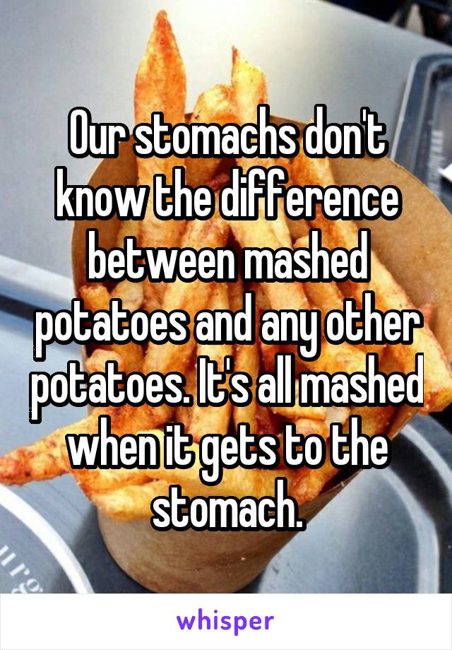 Our stomachs don't know the difference between mashed potatoes and any other potatoes. It's all mashed when it gets to the stomach.