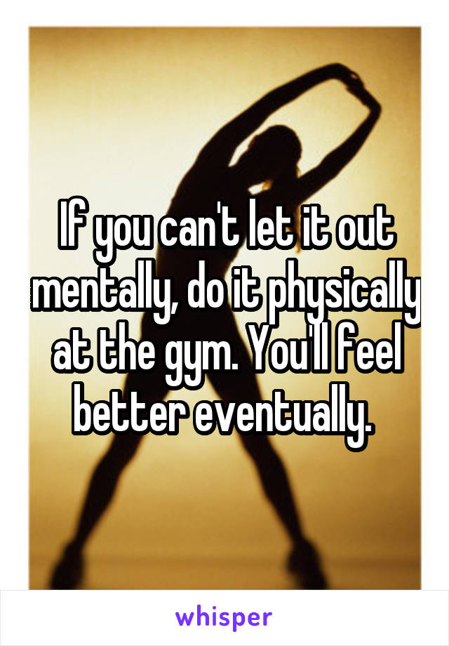 If you can't let it out mentally, do it physically at the gym. You'll feel better eventually. 