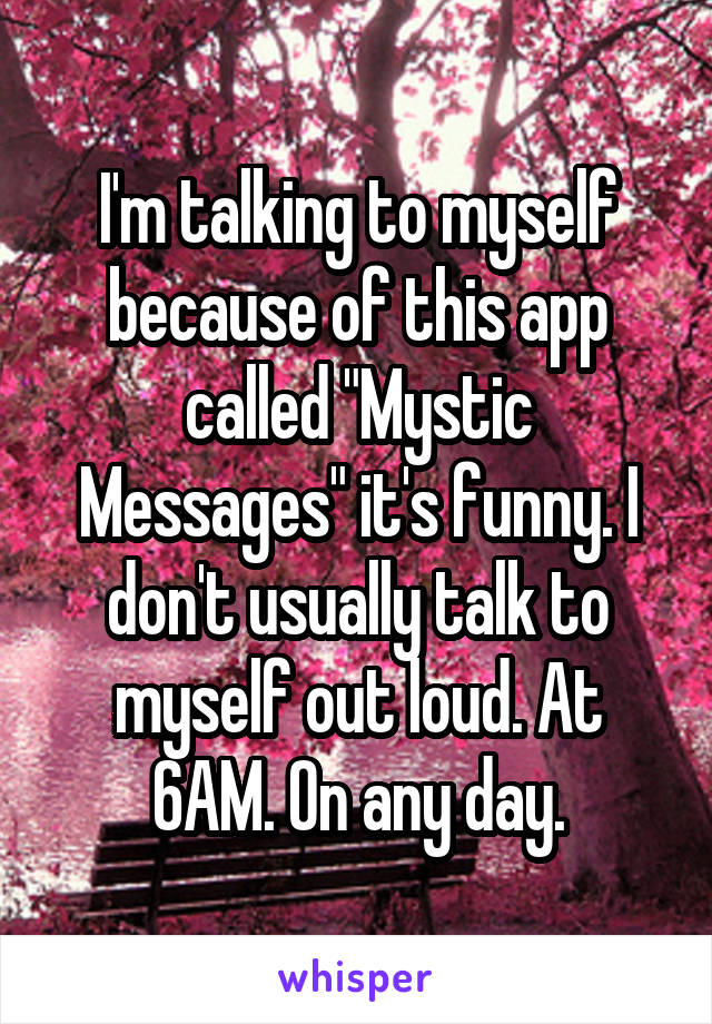 I'm talking to myself because of this app called "Mystic Messages" it's funny. I don't usually talk to myself out loud. At 6AM. On any day.