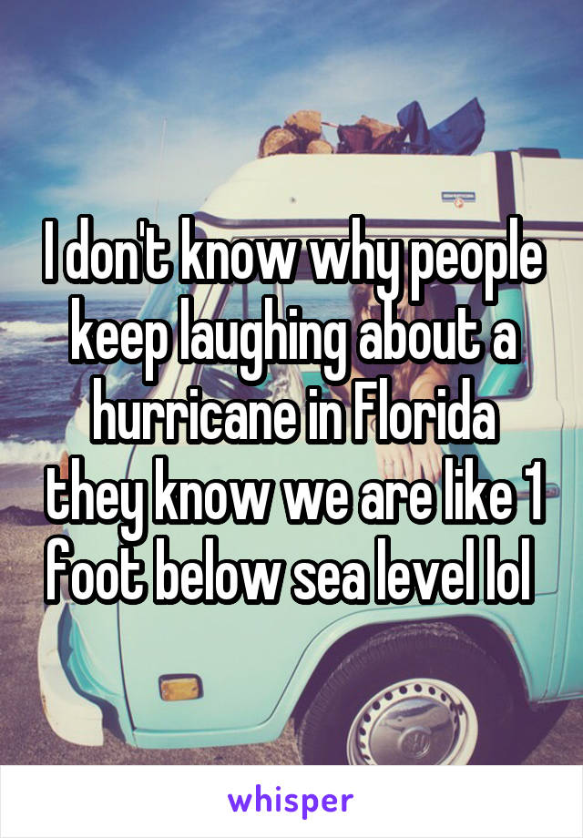 I don't know why people keep laughing about a hurricane in Florida they know we are like 1 foot below sea level lol 