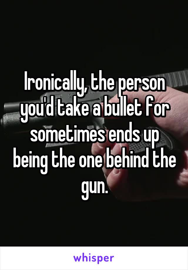 Ironically, the person you'd take a bullet for sometimes ends up being the one behind the gun.