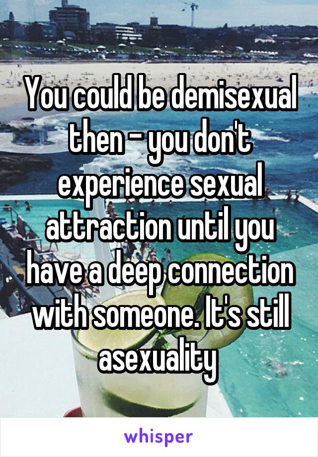 You could be demisexual then - you don't experience sexual attraction until you have a deep connection with someone. It's still asexuality 