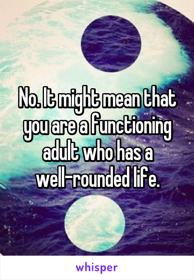 No. It might mean that you are a functioning adult who has a well-rounded life.