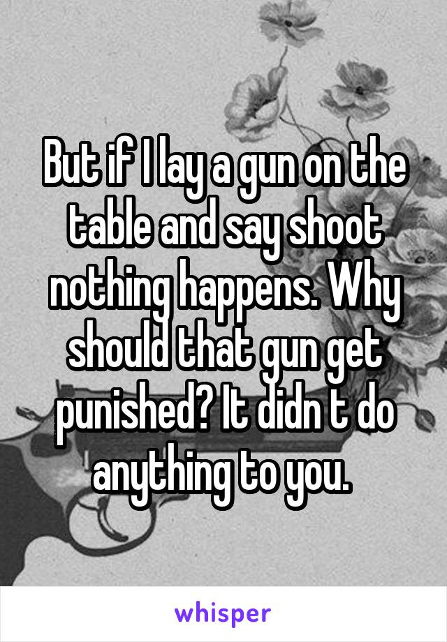 But if I lay a gun on the table and say shoot nothing happens. Why should that gun get punished? It didn t do anything to you. 