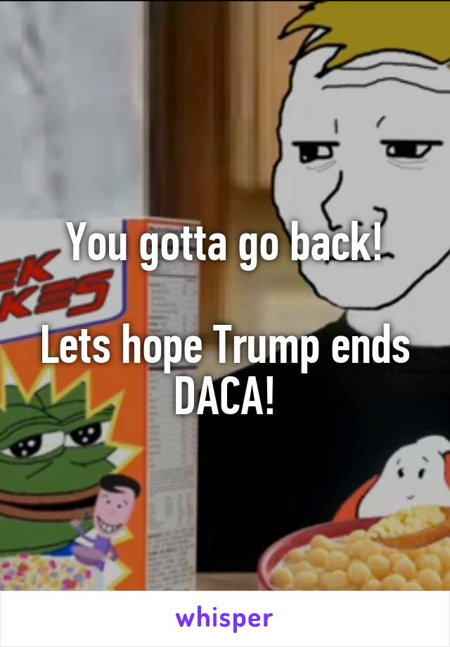 You gotta go back!

Lets hope Trump ends DACA!