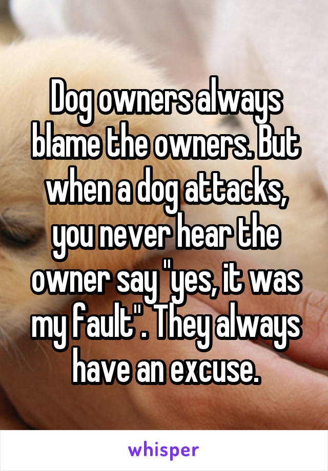 Dog owners always blame the owners. But when a dog attacks, you never hear the owner say "yes, it was my fault". They always have an excuse.
