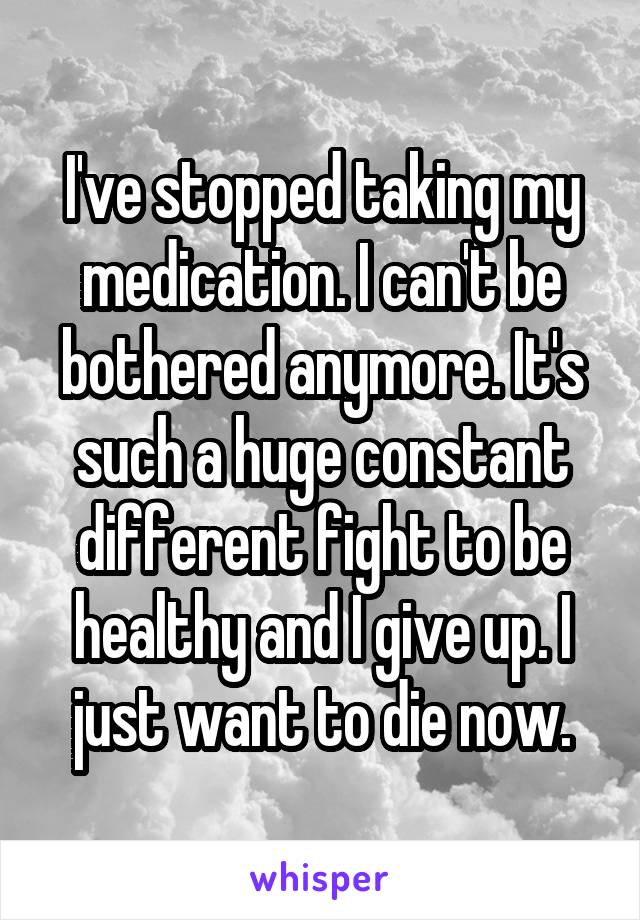 I've stopped taking my medication. I can't be bothered anymore. It's such a huge constant different fight to be healthy and I give up. I just want to die now.