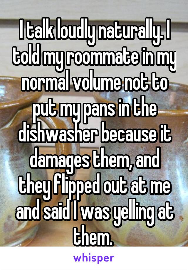 I talk loudly naturally. I told my roommate in my normal volume not to put my pans in the dishwasher because it damages them, and they flipped out at me and said I was yelling at them. 