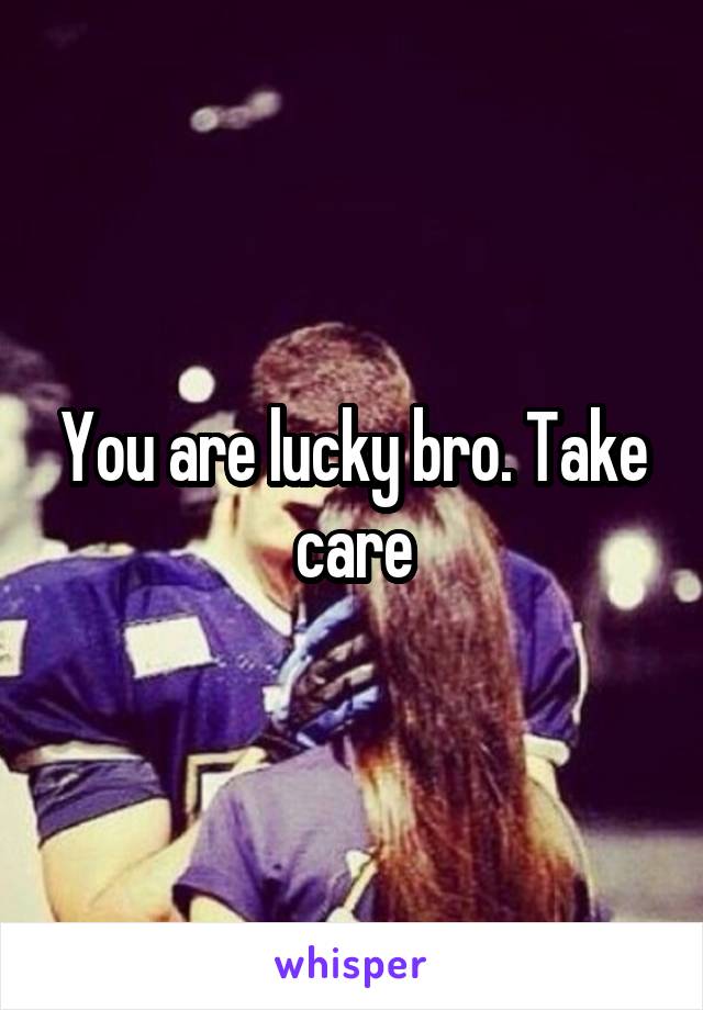 You are lucky bro. Take care