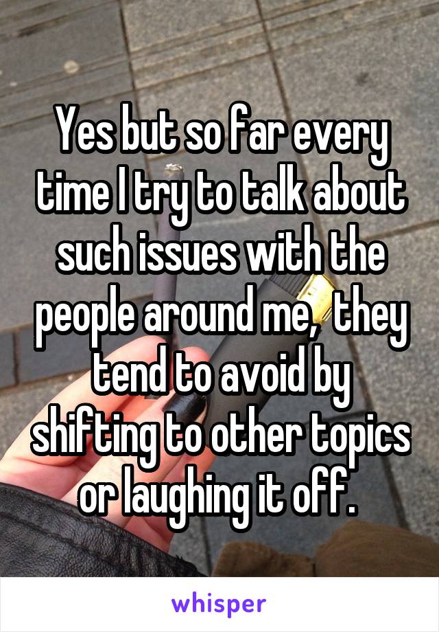 Yes but so far every time I try to talk about such issues with the people around me,  they tend to avoid by shifting to other topics or laughing it off. 