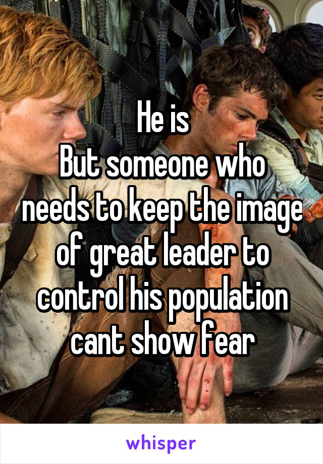 He is
But someone who needs to keep the image of great leader to control his population cant show fear