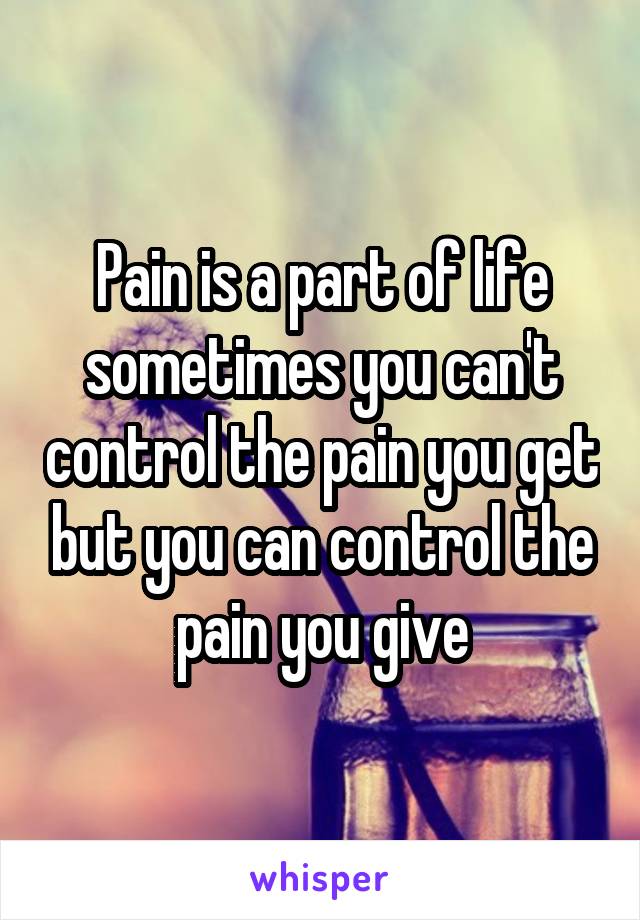 Pain is a part of life sometimes you can't control the pain you get but you can control the pain you give