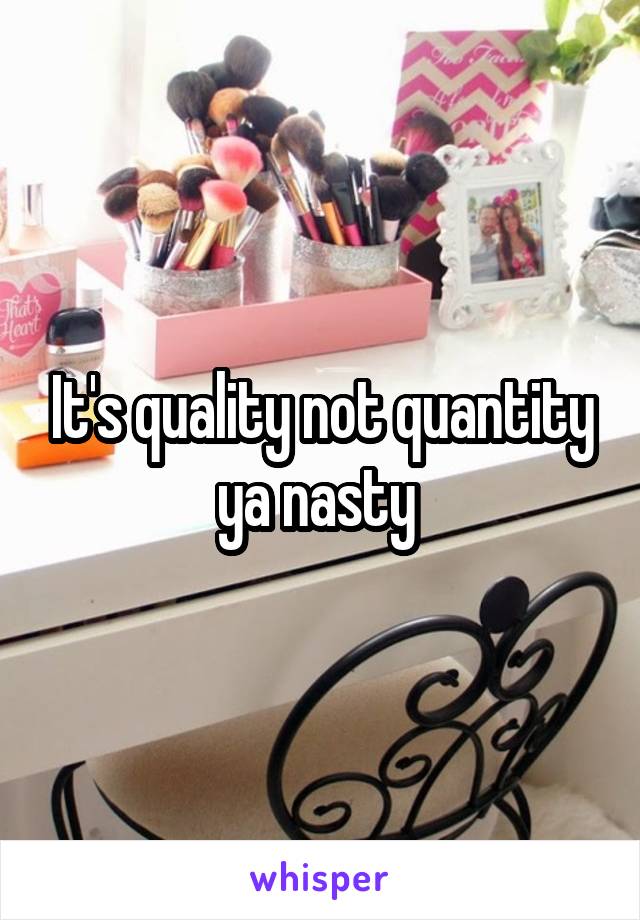 It's quality not quantity ya nasty 