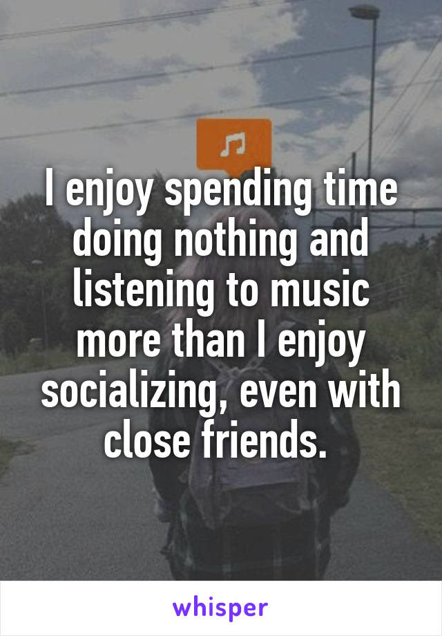I enjoy spending time doing nothing and listening to music more than I enjoy socializing, even with close friends. 