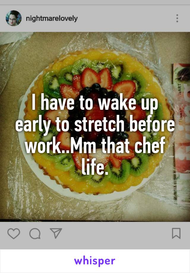 I have to wake up early to stretch before work..Mm that chef life.