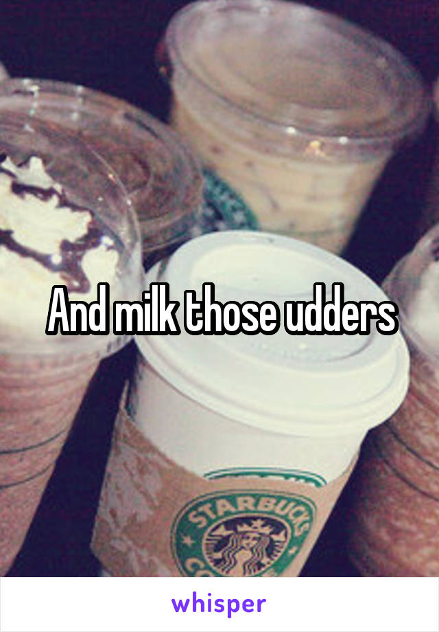 And milk those udders