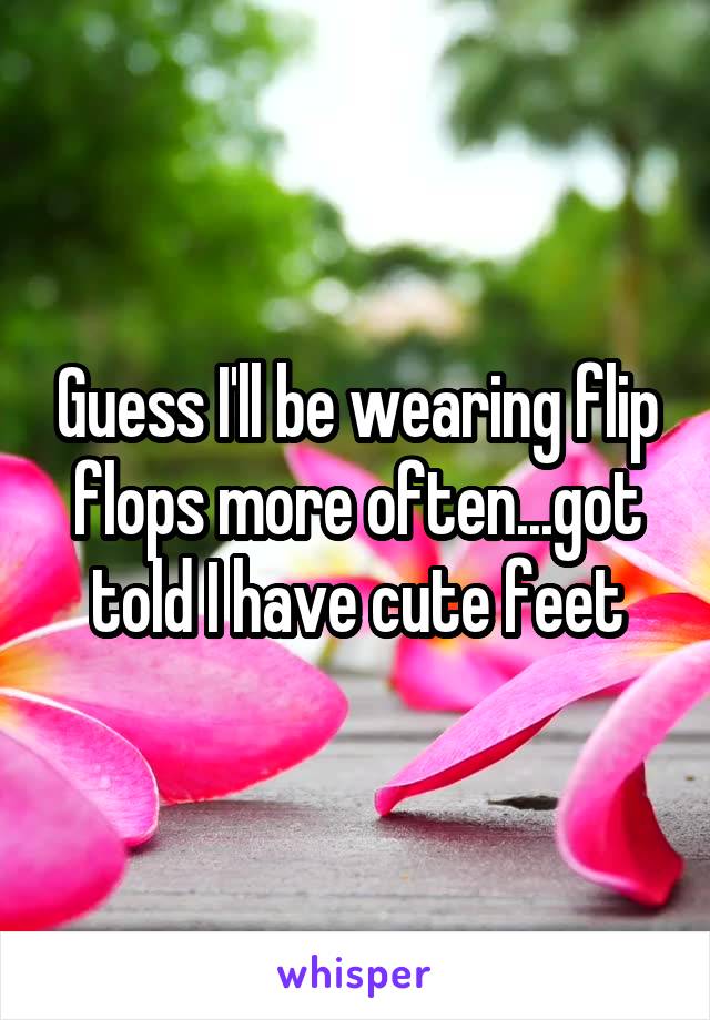Guess I'll be wearing flip flops more often...got told I have cute feet