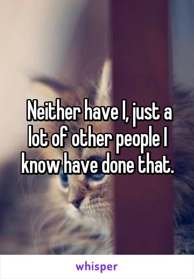  Neither have I, just a lot of other people I know have done that.