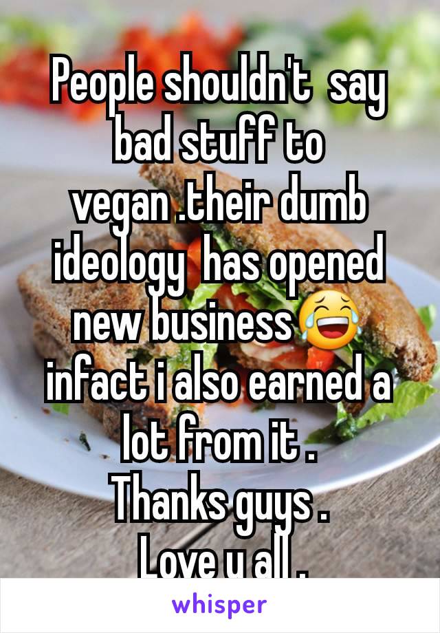 People shouldn't  say bad stuff to vegan .their dumb ideology  has opened new business😂 infact i also earned a lot from it .
Thanks guys .
 Love u all .
