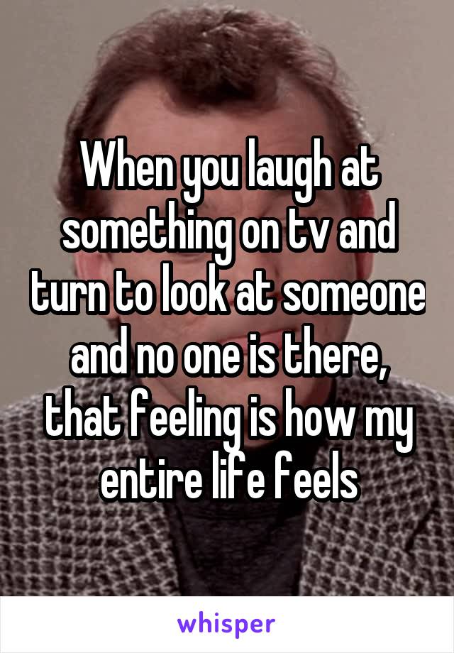 When you laugh at something on tv and turn to look at someone and no one is there, that feeling is how my entire life feels