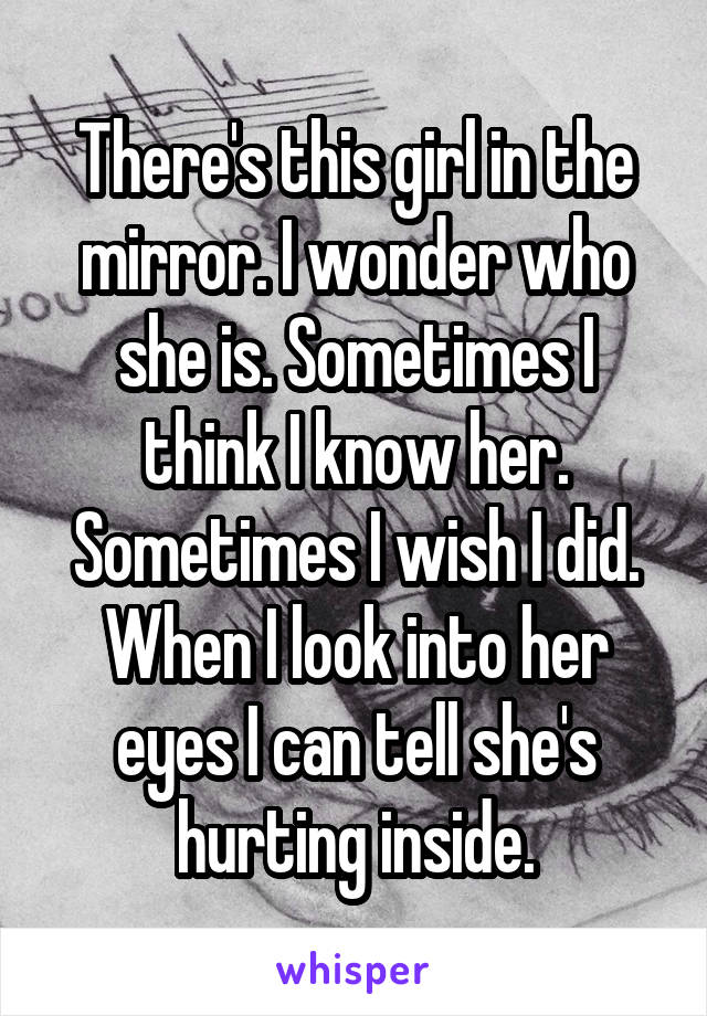 There's this girl in the mirror. I wonder who she is. Sometimes I think I know her. Sometimes I wish I did. When I look into her eyes I can tell she's hurting inside.