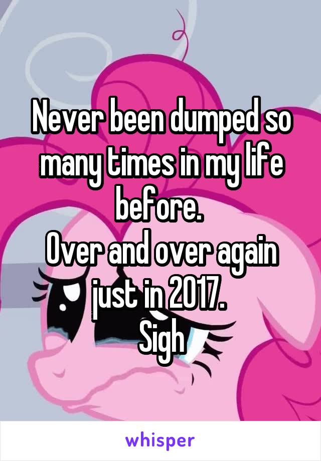 Never been dumped so many times in my life before. 
Over and over again just in 2017. 
Sigh