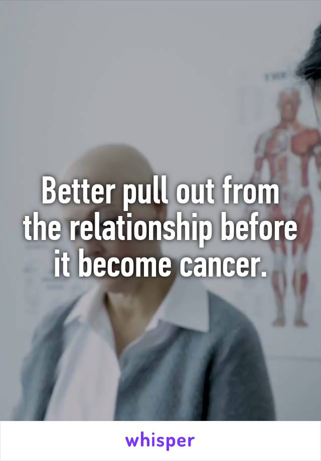 Better pull out from the relationship before it become cancer.