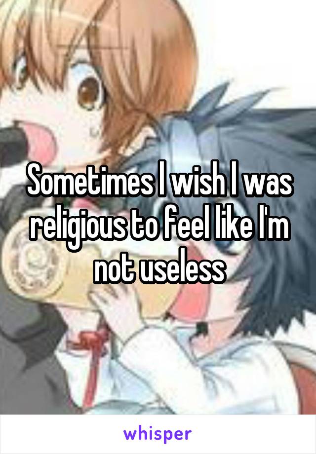 Sometimes l wish l was religious to feel like l'm not useless