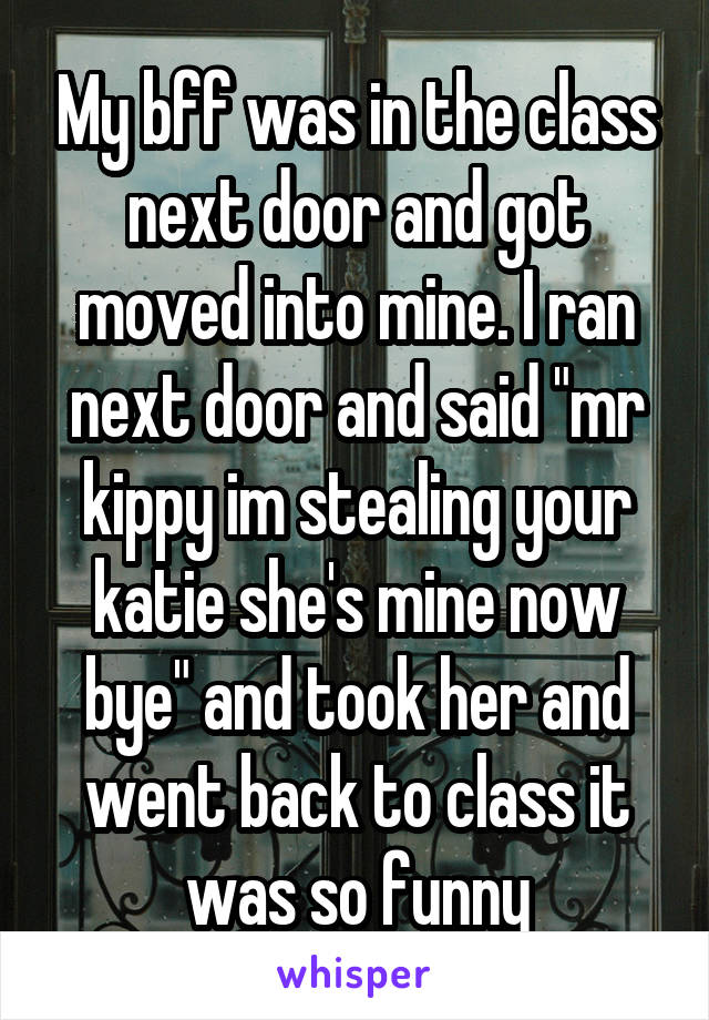 My bff was in the class next door and got moved into mine. I ran next door and said "mr kippy im stealing your katie she's mine now bye" and took her and went back to class it was so funny