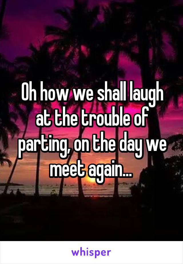 Oh how we shall laugh at the trouble of parting, on the day we meet again... 