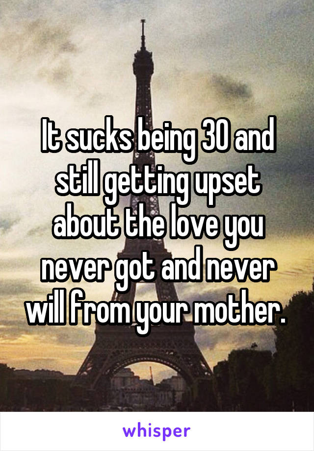 It sucks being 30 and still getting upset about the love you never got and never will from your mother. 