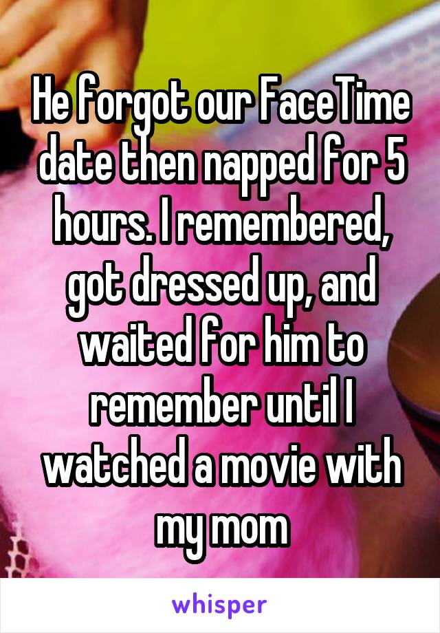 He forgot our FaceTime date then napped for 5 hours. I remembered, got dressed up, and waited for him to remember until I watched a movie with my mom