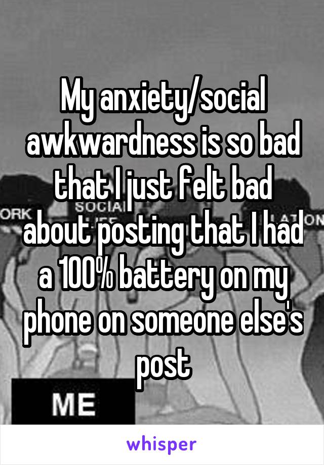My anxiety/social awkwardness is so bad that I just felt bad about posting that I had a 100% battery on my phone on someone else's post
