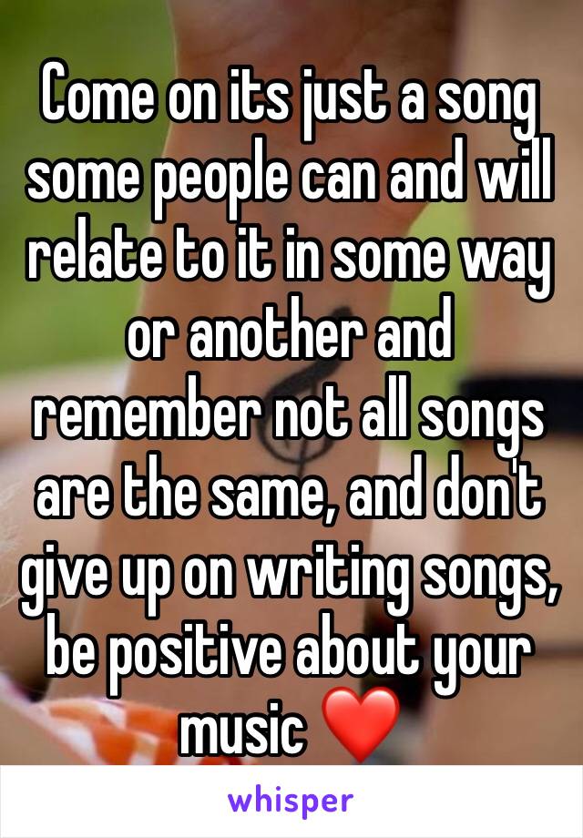 Come on its just a song some people can and will relate to it in some way or another and remember not all songs are the same, and don't give up on writing songs, be positive about your music ❤️