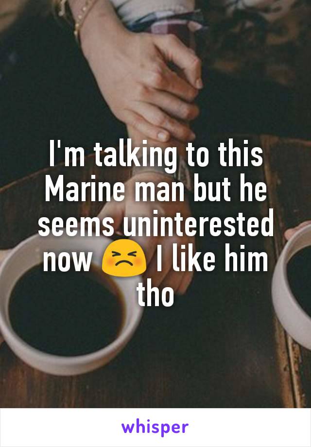 I'm talking to this Marine man but he seems uninterested now 😣 I like him tho