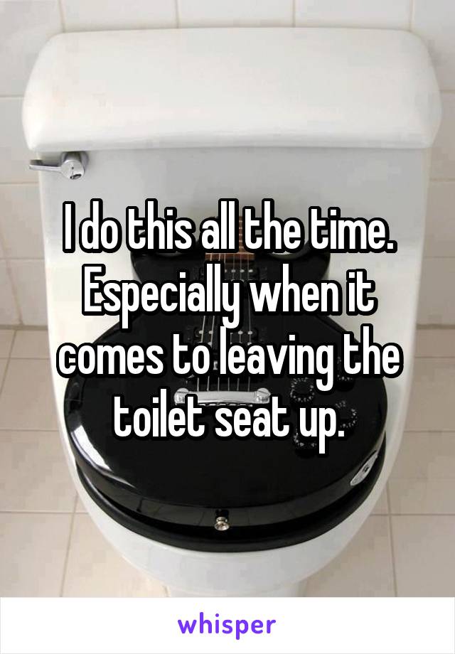 I do this all the time. Especially when it comes to leaving the toilet seat up.