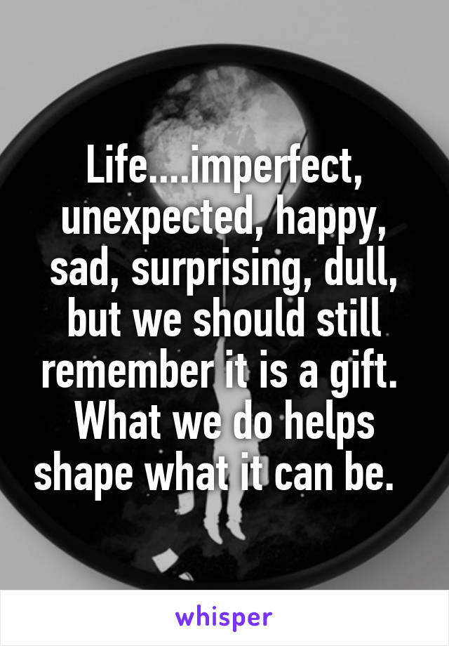 Life....imperfect, unexpected, happy, sad, surprising, dull, but we should still remember it is a gift.  What we do helps shape what it can be.  