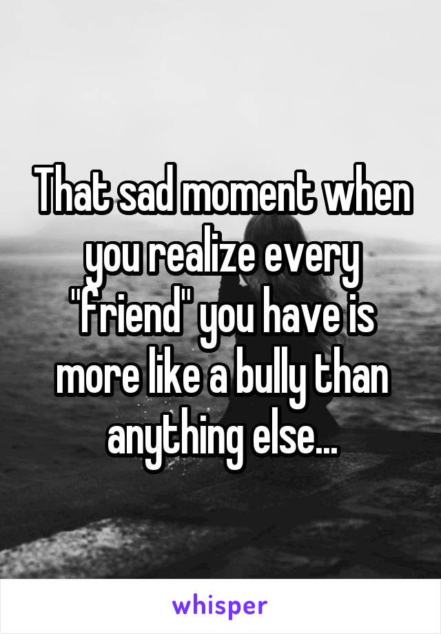 That sad moment when you realize every "friend" you have is more like a bully than anything else...