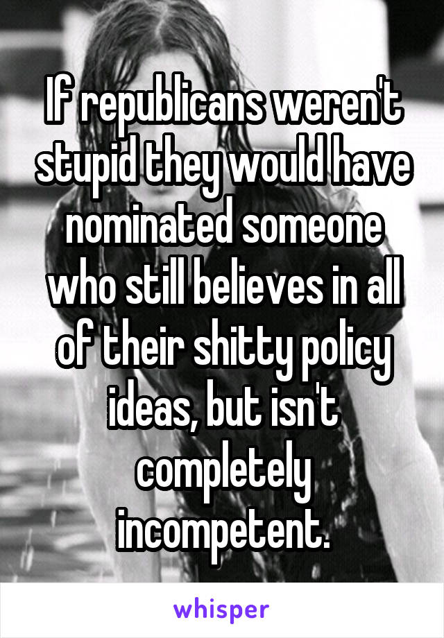 If republicans weren't stupid they would have nominated someone who still believes in all of their shitty policy ideas, but isn't completely incompetent.