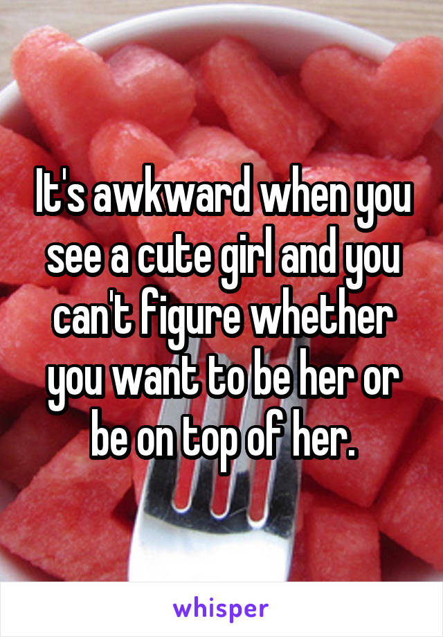 It's awkward when you see a cute girl and you can't figure whether you want to be her or be on top of her.