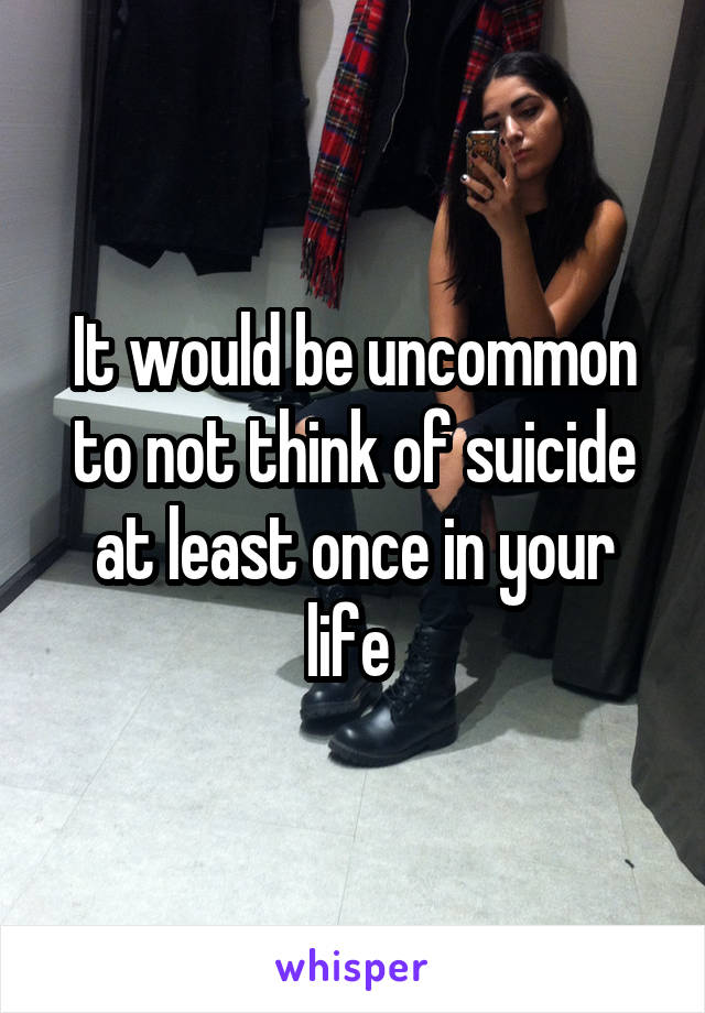 It would be uncommon to not think of suicide at least once in your life 