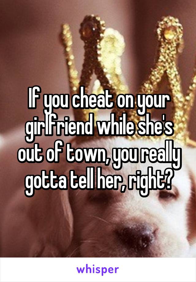 If you cheat on your girlfriend while she's out of town, you really gotta tell her, right?