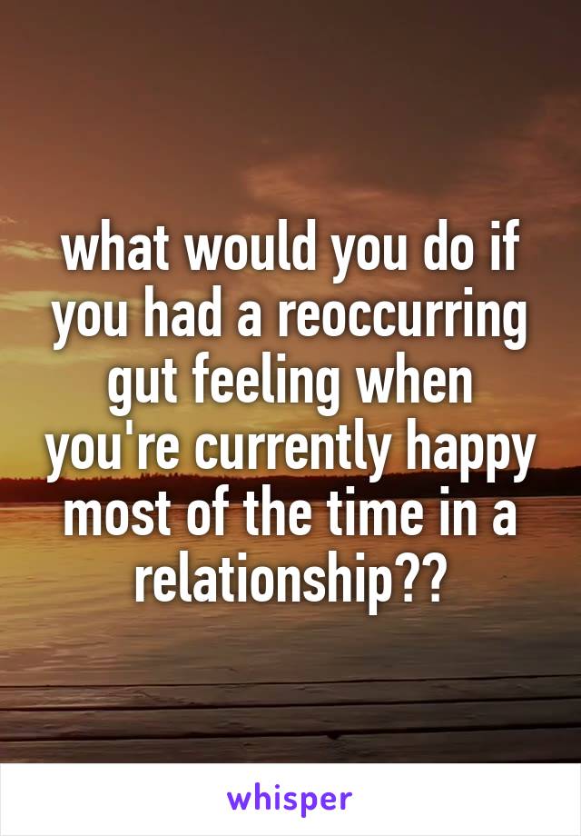 what would you do if you had a reoccurring gut feeling when you're currently happy most of the time in a relationship??