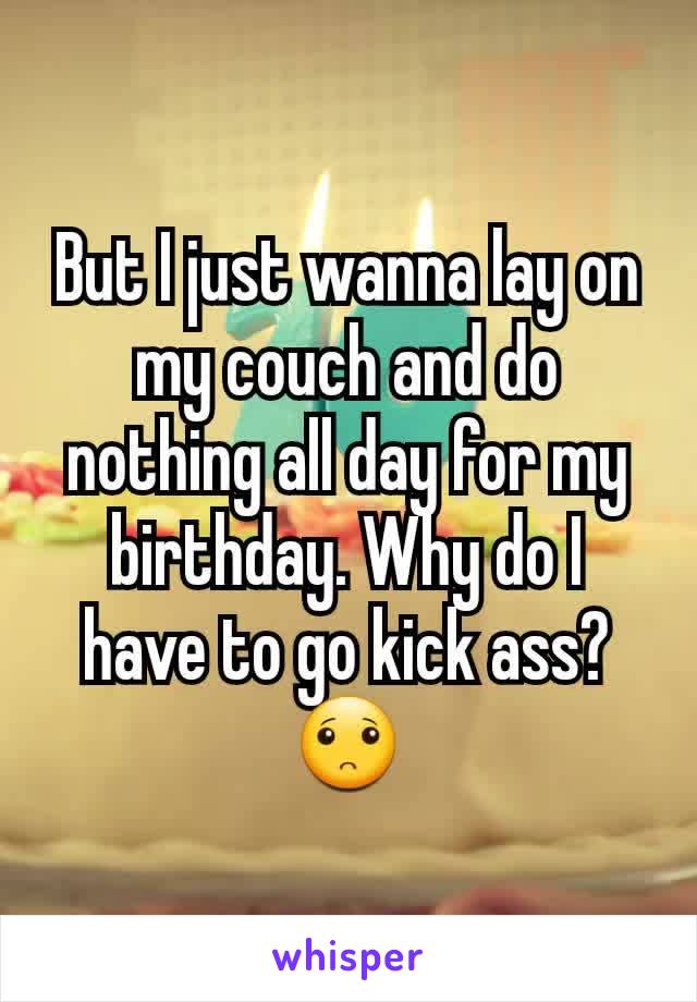 But I just wanna lay on my couch and do nothing all day for my birthday. Why do I have to go kick ass? 🙁