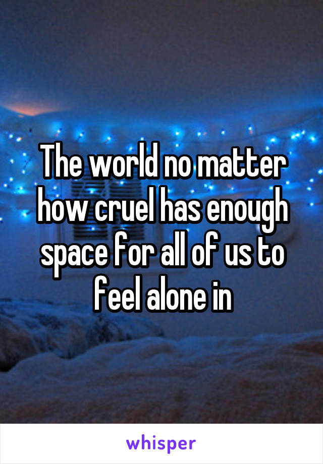 The world no matter how cruel has enough space for all of us to feel alone in
