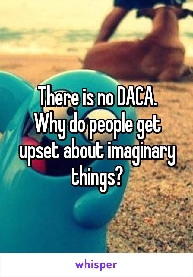 There is no DACA.
Why do people get upset about imaginary things?