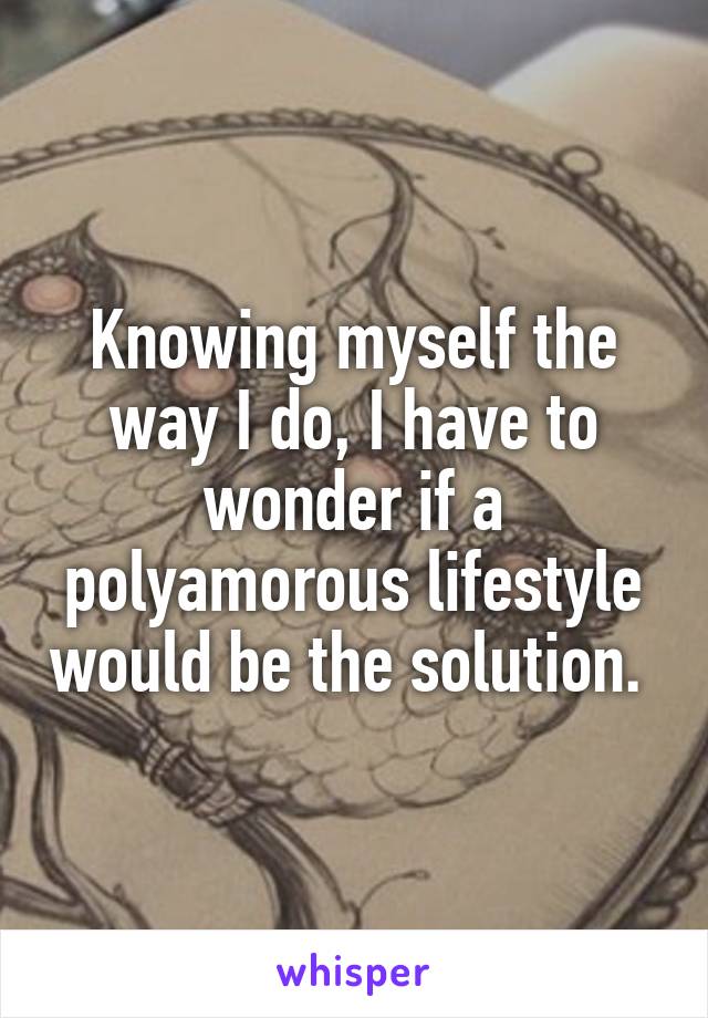 Knowing myself the way I do, I have to wonder if a polyamorous lifestyle would be the solution. 