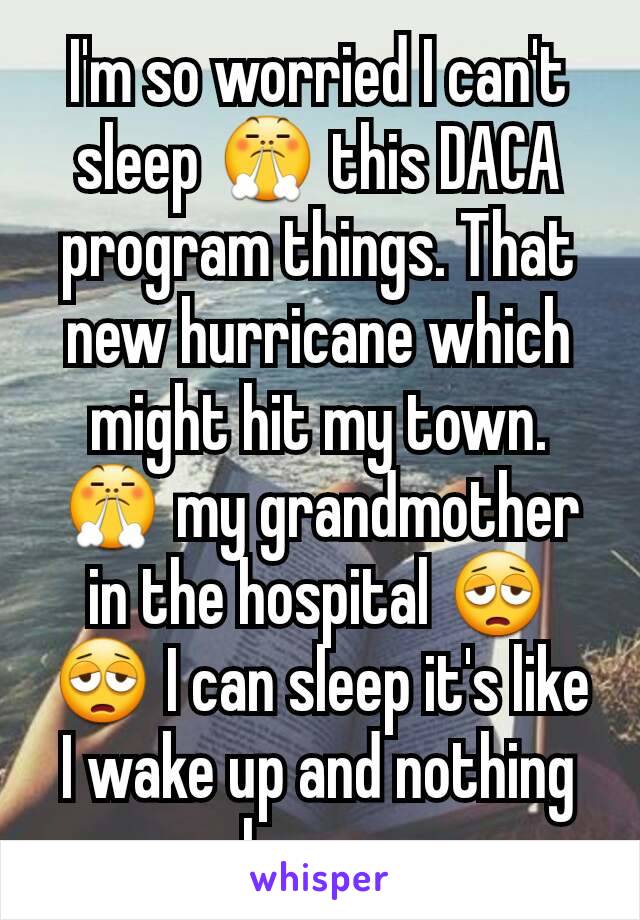 I'm so worried I can't sleep 😤 this DACA program things. That new hurricane which might hit my town. 😤 my grandmother in the hospital 😩😩 I can sleep it's like I wake up and nothing changes 