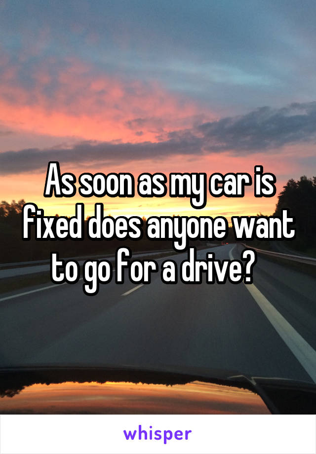 As soon as my car is fixed does anyone want to go for a drive?  